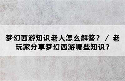 梦幻西游知识老人怎么解答？／ 老玩家分享梦幻西游哪些知识？